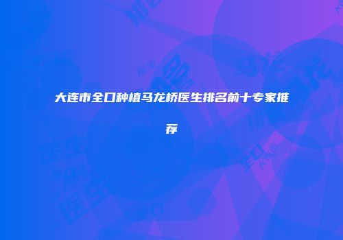 大连市全口种植马龙桥医生排名前十专家推荐