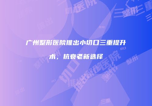 广州整形医院推出小切口三重提升术，抗衰老新选择