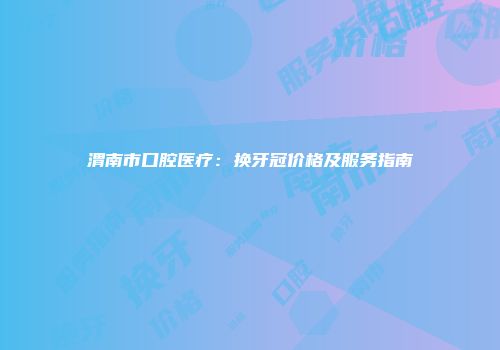 渭南市口腔医疗：换牙冠价格及服务指南