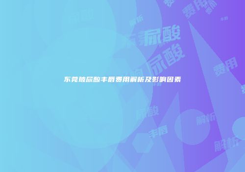 东莞玻尿酸丰唇费用解析及影响因素