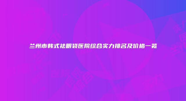兰州市韩式祛眼袋医院综合实力排名及价格一览