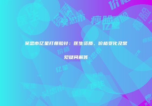 吴忠市亿星打瘦脸针：医生资质、价格变化及常见疑问解答