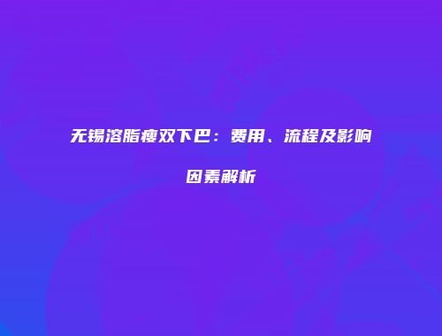 无锡溶脂瘦双下巴：费用、流程及影响因素解析