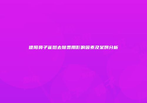 德阳鼻子雀斑去除费用影响因素及案例分析