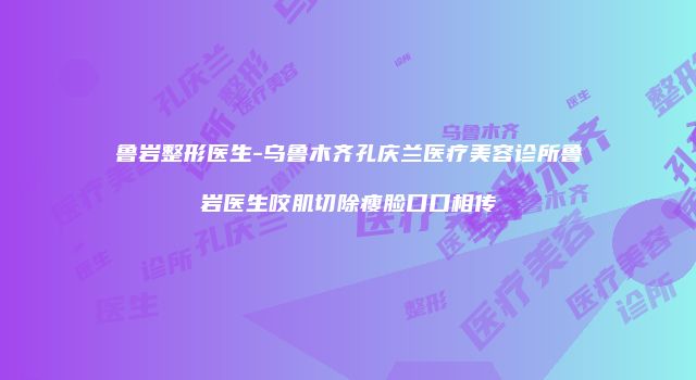 鲁岩整形医生-乌鲁木齐孔庆兰医疗美容诊所鲁岩医生咬肌切除瘦脸口口相传