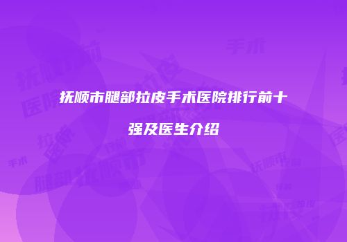 抚顺市腿部拉皮手术医院排行前十强及医生介绍