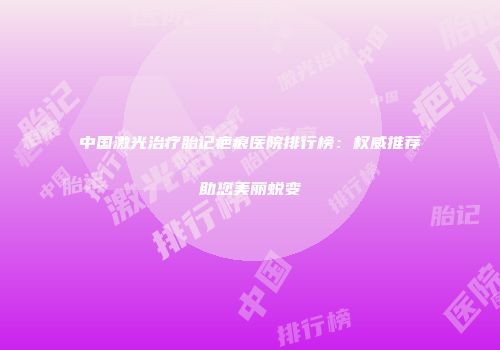 中国激光治疗胎记疤痕医院排行榜：权威推荐助您美丽蜕变