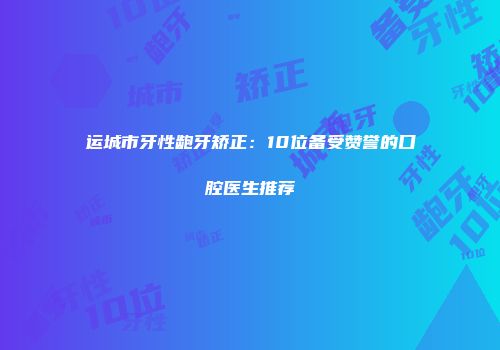 运城市牙性龅牙矫正：10位备受赞誉的口腔医生推荐