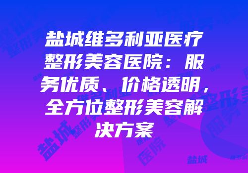 盐城维多利亚医疗整形美容医院：服务优质、价格透明，全方位整形美容解决方案