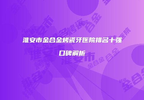 淮安市金合金烤瓷牙医院排名十强口碑解析