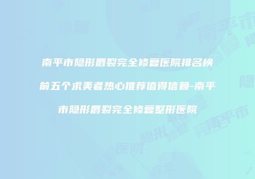 南平市隐形唇裂完全修复医院排名榜前五个求美者热心推荐值得信赖-南平市隐形唇裂完全修复整形医院