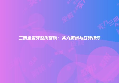 三明全瓷牙整形医院：实力解析与口碑排行