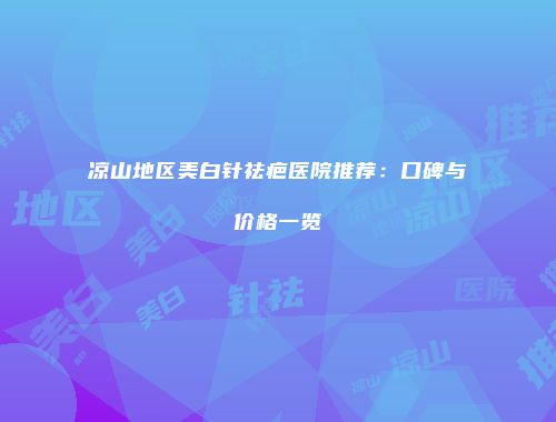 凉山地区美白针祛疤医院推荐：口碑与价格一览