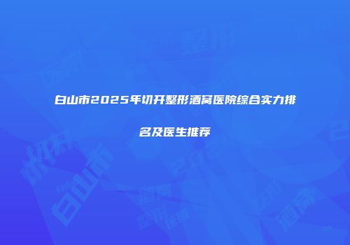 白山市2025年切开整形酒窝医院综合实力排名及医生推荐
