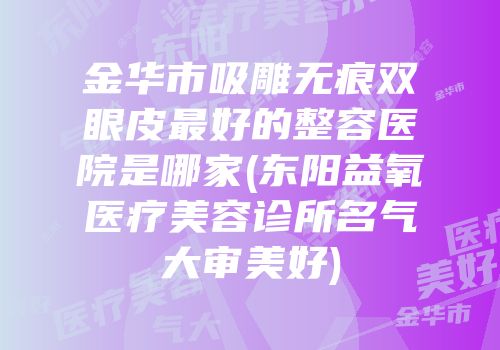 金华市吸雕无痕双眼皮最好的整容医院是哪家(东阳益氧医疗美容诊所名气大审美好)