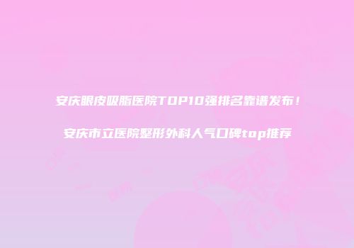 安庆眼皮吸脂医院TOP10强排名靠谱发布！安庆市立医院整形外科人气口碑top推荐