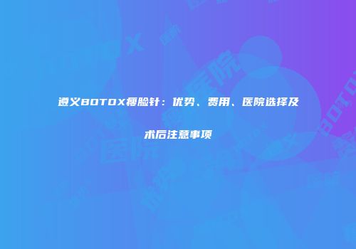 遵义BOTOX瘦脸针：优势、费用、医院选择及术后注意事项