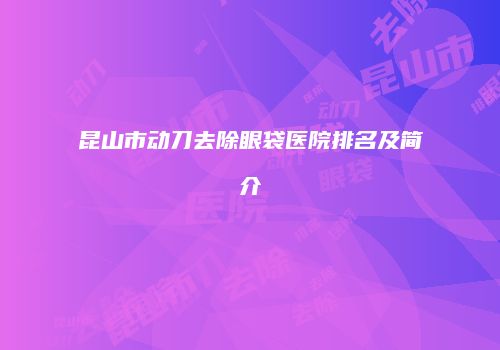 昆山市动刀去除眼袋医院排名及简介