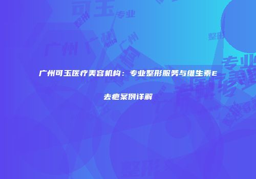 广州可玉医疗美容机构：专业整形服务与维生素E去疤案例详解