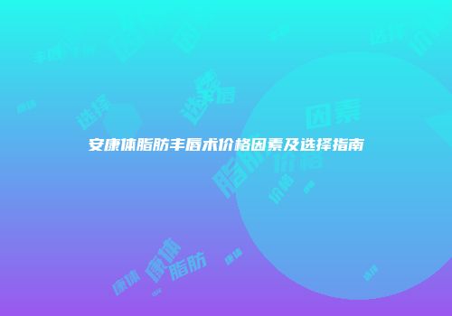 安康体脂肪丰唇术价格因素及选择指南