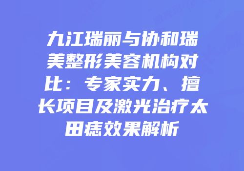 九江瑞丽与协和瑞美整形美容机构对比：专家实力、擅长项目及激光治疗太田痣效果解析