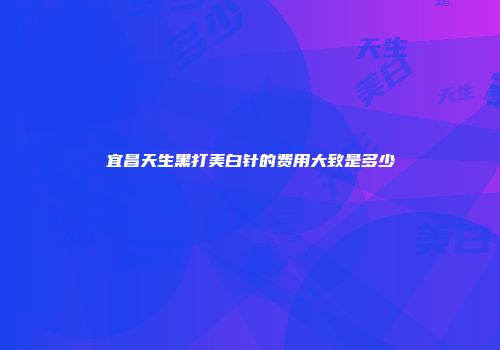 宜昌天生黑打美白针的费用大致是多少