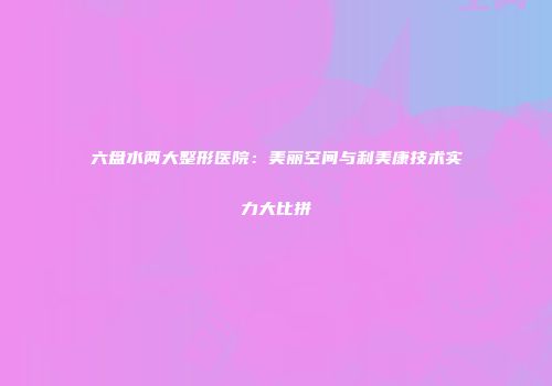 六盘水两大整形医院：美丽空间与利美康技术实力大比拼