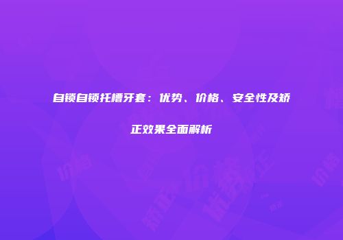 自锁自锁托槽牙套：优势、价格、安全性及矫正效果全面解析