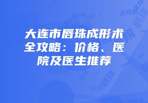 大连市唇珠成形术全攻略：价格、医院及医生推荐