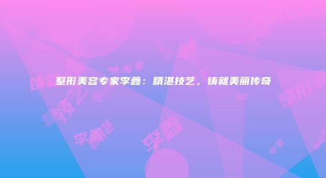 整形美容专家李鑫：精湛技艺，铸就美丽传奇