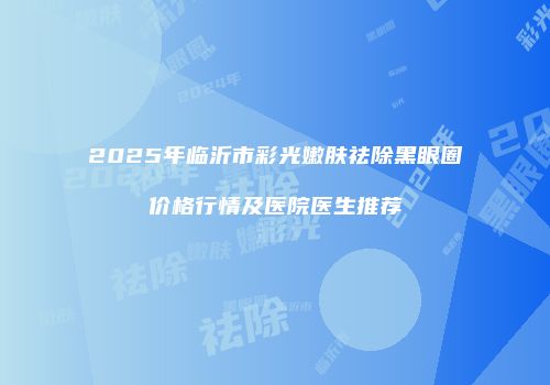 2025年临沂市彩光嫩肤祛除黑眼圈价格行情及医院医生推荐