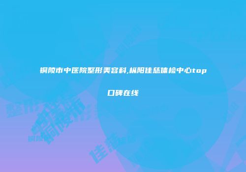 铜陵市中医院整形美容科,枞阳佳慈体检中心top口碑在线