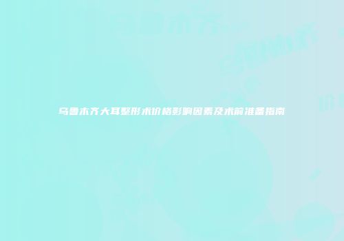 乌鲁木齐大耳整形术价格影响因素及术前准备指南