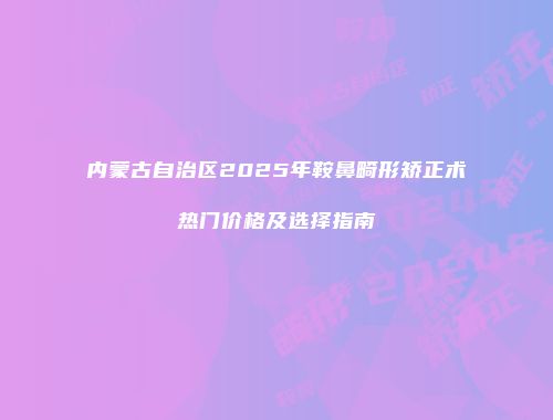 内蒙古自治区2025年鞍鼻畸形矫正术热门价格及选择指南
