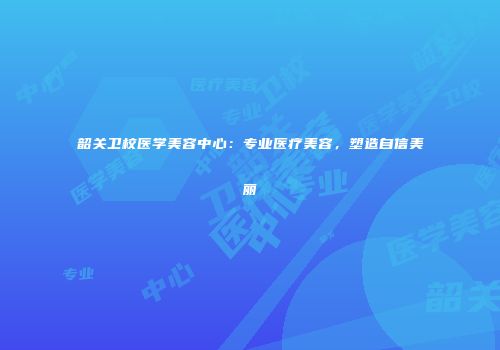 韶关卫校医学美容中心：专业医疗美容，塑造自信美丽