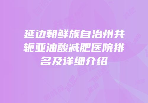 延边朝鲜族自治州共轭亚油酸减肥医院排名及详细介绍