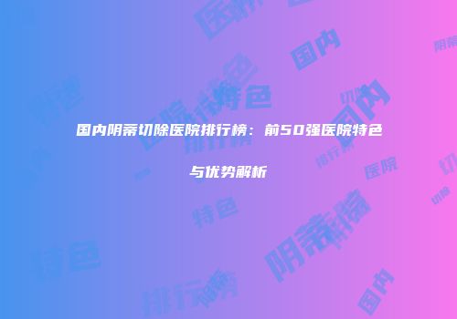 国内阴蒂切除医院排行榜：前50强医院特色与优势解析