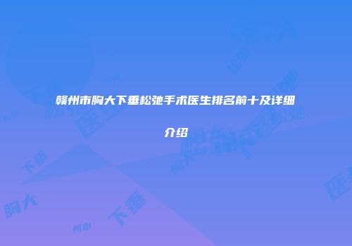 赣州市胸大下垂松弛手术医生排名前十及详细介绍