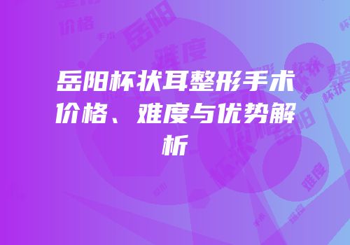 岳阳杯状耳整形手术价格、难度与优势解析