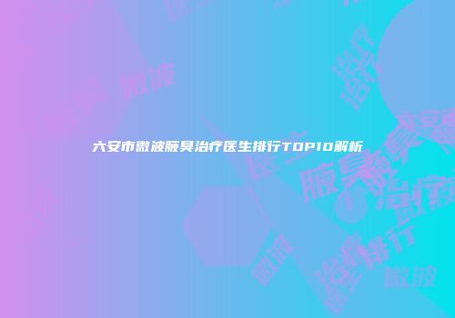 六安市微波腋臭治疗医生排行TOP10解析