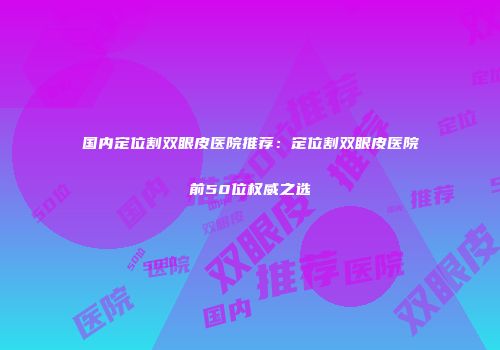 国内定位割双眼皮医院推荐：定位割双眼皮医院前50位权威之选