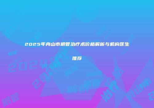 2025年舟山市根管治疗术价格解析与机构医生推荐