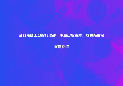 延安兔博士口腔门诊部：专业口腔服务，收费标准及案例介绍