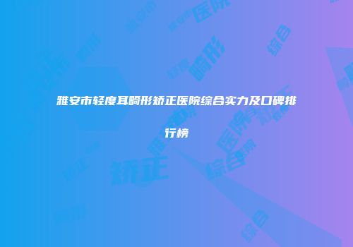 雅安市轻度耳畸形矫正医院综合实力及口碑排行榜