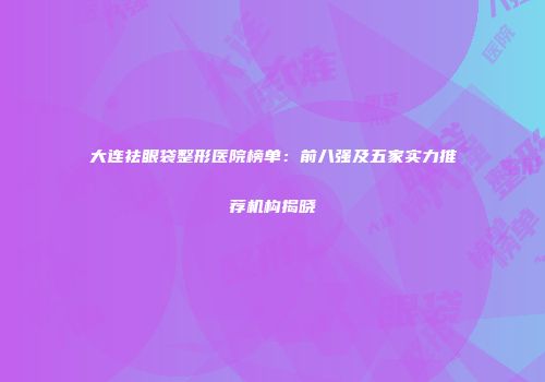 大连祛眼袋整形医院榜单：前八强及五家实力推荐机构揭晓