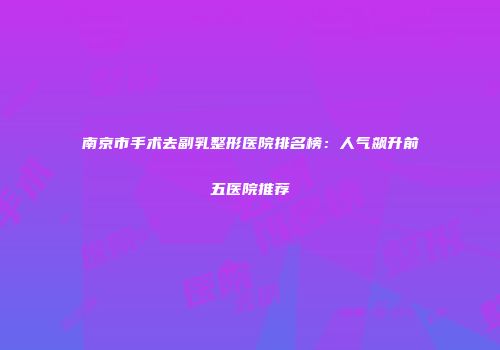 南京市手术去副乳整形医院排名榜：人气飙升前五医院推荐
