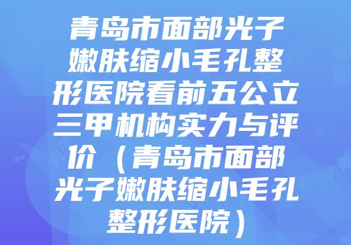 青岛市面部光子嫩肤缩小毛孔整形医院看前五公立三甲机构实力与评价（青岛市面部光子嫩肤缩小毛孔整形医院）