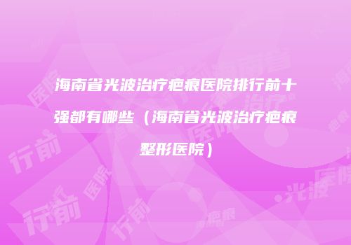 海南省光波治疗疤痕医院排行前十强都有哪些（海南省光波治疗疤痕整形医院）