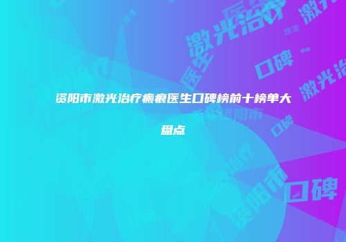 资阳市激光治疗瘢痕医生口碑榜前十榜单大盘点