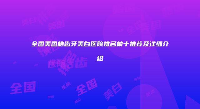 全国美国皓齿牙美白医院排名前十推荐及详细介绍